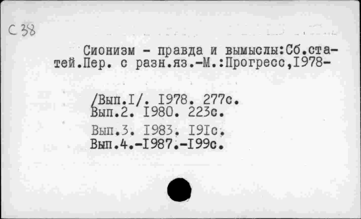 ﻿
Сионизм - правда и вымыслы:Сб.статей. Пер. с разн.яз.-М.:Прогресс,1978-
/Вып.1/. 1978. 277с.
Вып.2. 1980. 223с.
Вып.З. 1983. 191с.
Вып.4.-1987.-199с.